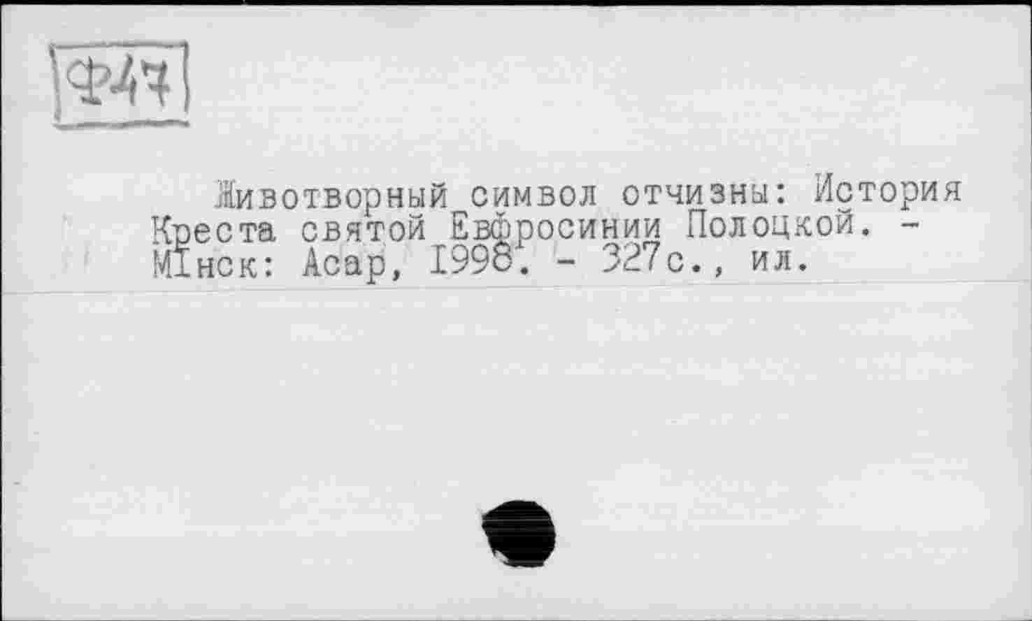 ﻿’^7
Животворный символ отчизны: История Квеста святой Евфросинии Полоцкой. -МІнск: Асар, 1998. - 327с., ил.